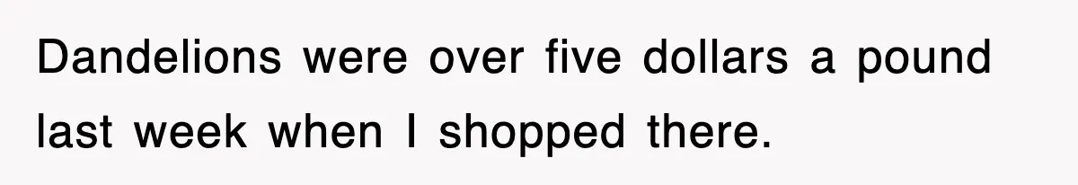 Dandelions were over five dollars a pound last week when I shopped there.