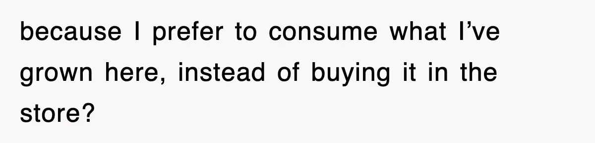 because I prefer to consume what I’ve grown here, instead of buying it in the store?