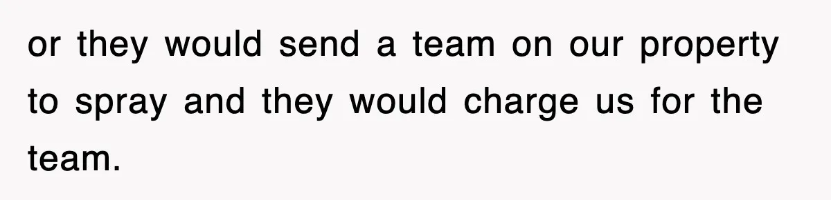 or they would send a team on our property to spray and they would charge us for the team.