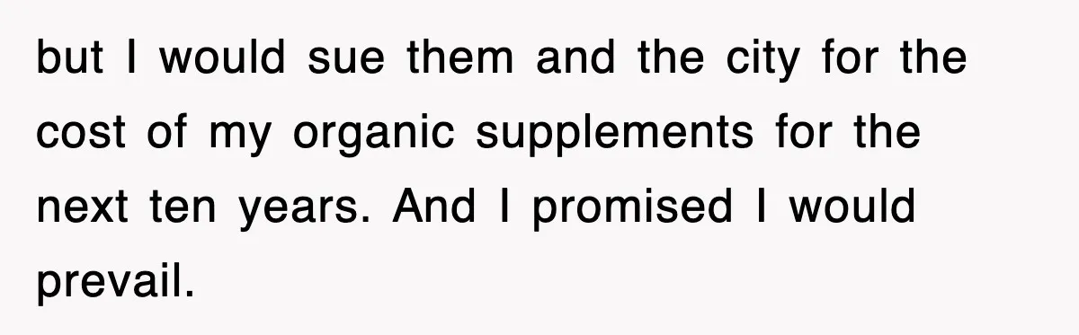 but I would sue them and the city for the cost of my organic supplements for the next ten years. And I promised I would prevail.