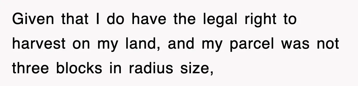 Given that I do have the legal right to harvest on my land, and my parcel was not three blocks in radius size,