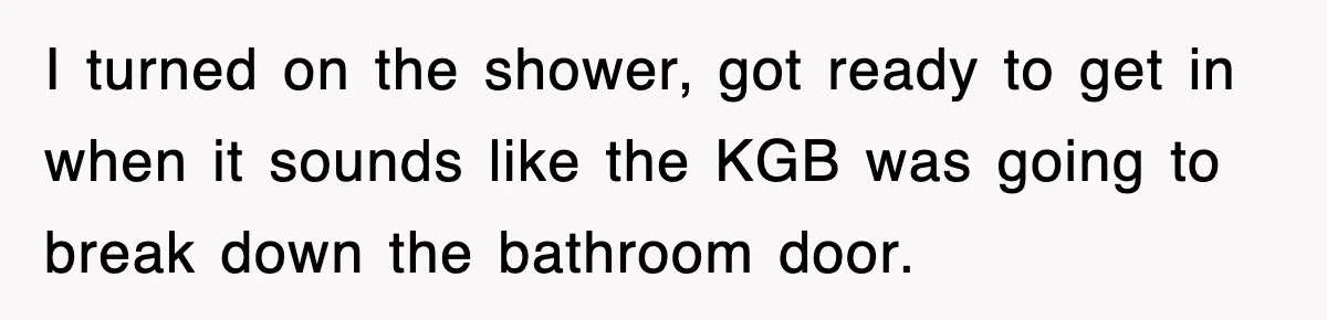 I turned on the shower, got ready to get in when it sounds like the KGB was going to break down the bathroom door.