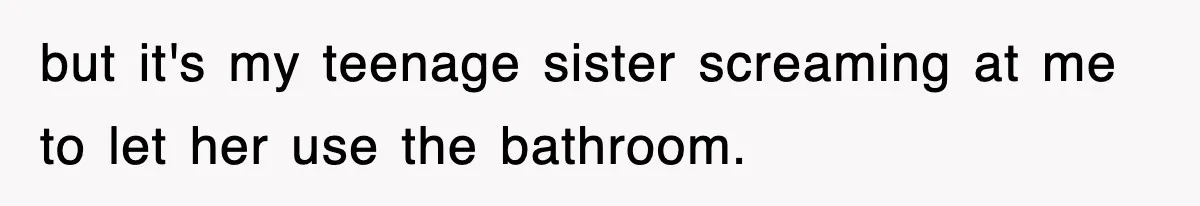 but it's my teenage sister screaming at me to let her use the bathroom.