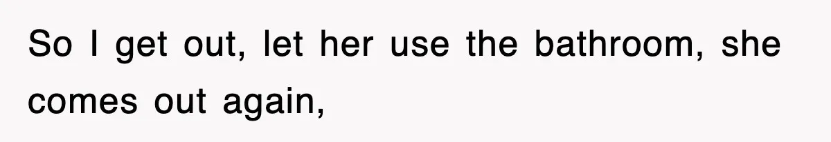 So I get out, let her use the bathroom, she comes out again,