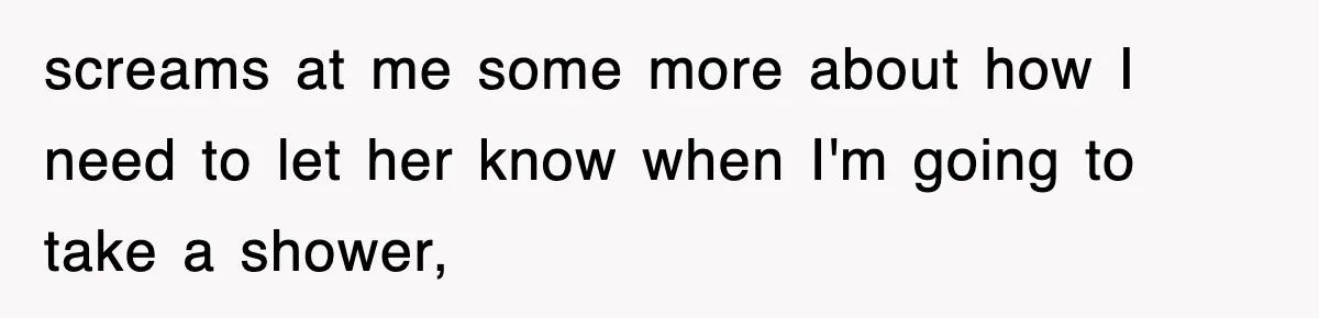 screams at me some more about how I need to let her know when I'm going to take a shower,