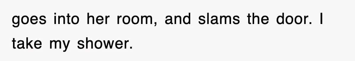 goes into her room, and slams the door. I take my shower.