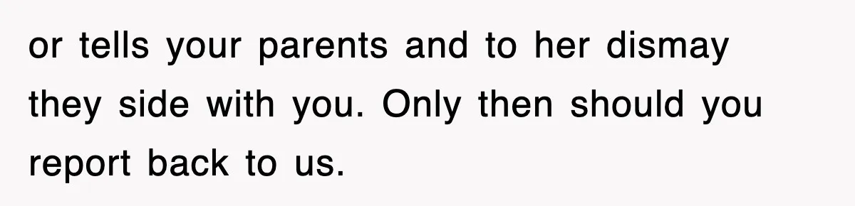 or tells your parents and to her dismay they side with you. Only then should you report back to us.