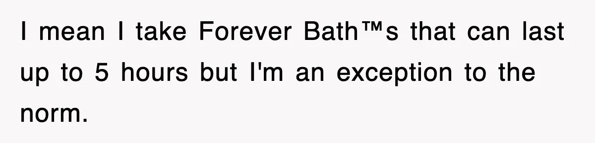 I mean I take Forever Bath™s that can last up to 5 hours but I'm an exception to the norm.