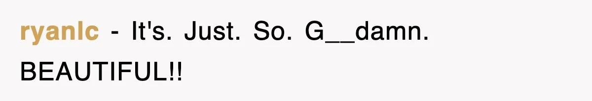 ryanlc − It's. Just. So. G__damn. BEAUTIFUL!!