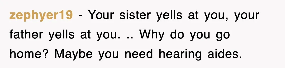 zephyer19 − Your sister yells at you, your father yells at you. .. Why do you go home? Maybe you need hearing aides.