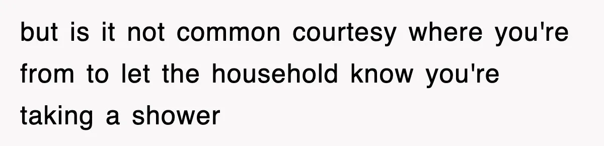 but is it not common courtesy where you're from to let the household know you're taking a shower