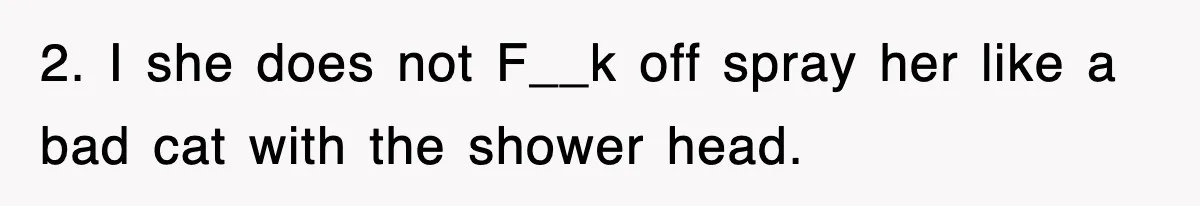 2. I she does not F__k off spray her like a bad cat with the shower head.