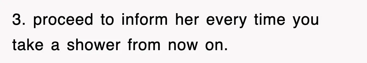 3. proceed to inform her every time you take a shower from now on.