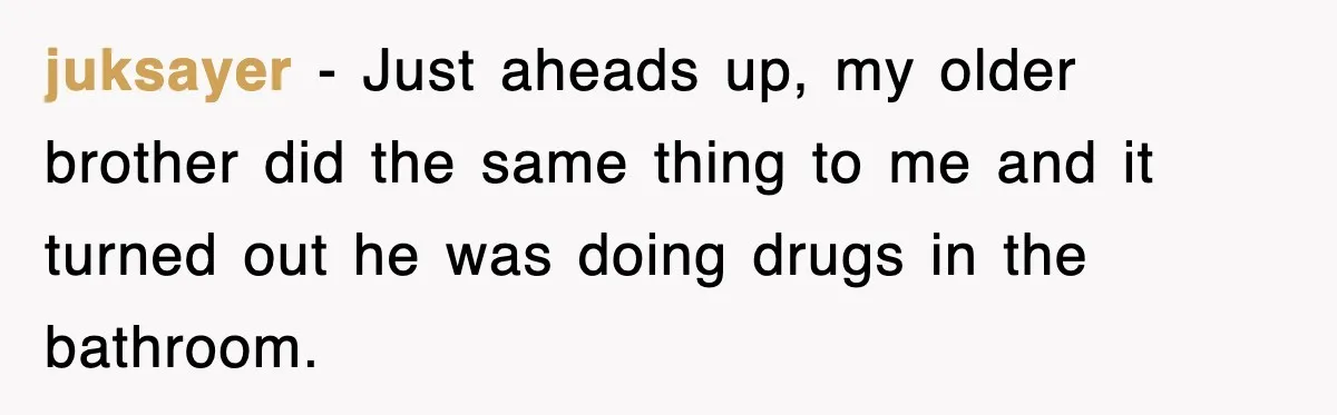 juksayer − Just aheads up, my older brother did the same thing to me and it turned out he was doing drugs in the bathroom.