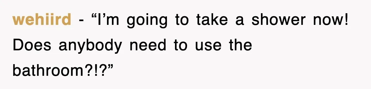 wehiird − “I’m going to take a shower now! Does anybody need to use the bathroom?!?”