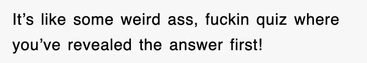 It’s like some weird ass, fuckin quiz where you’ve revealed the answer first!