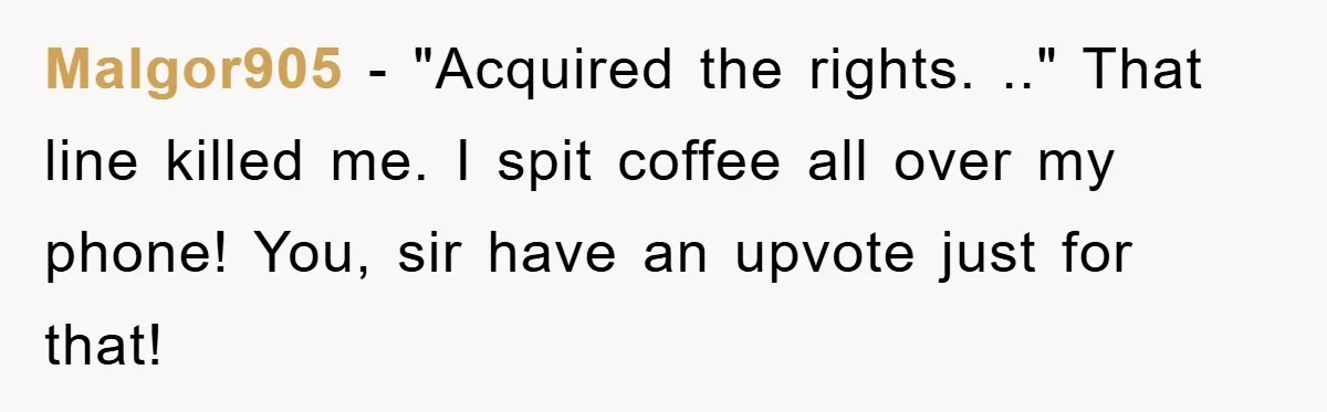 Malgor905 − "Acquired the rights. .." That line killed me. I spit coffee all over my phone! You, sir have an upvote just for that!