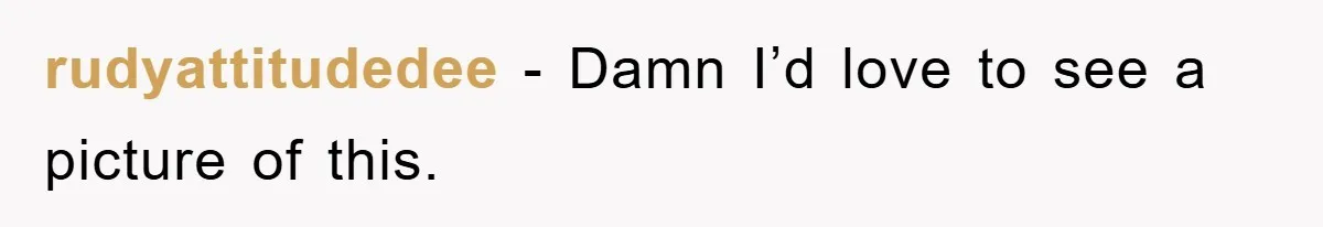 rudyattitudedee − Damn I’d love to see a picture of this.