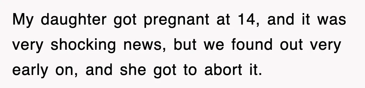 My daughter got pregnant at 14, and it was very shocking news, but we found out very early on, and she got to abort it.