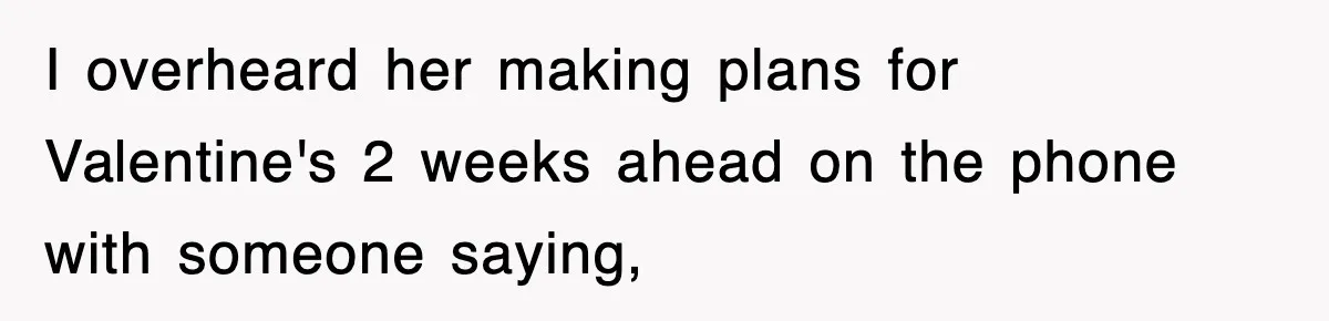 I overheard her making plans for Valentine's 2 weeks ahead on the phone with someone saying,