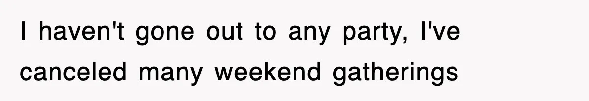 I haven't gone out to any party, I've canceled many weekend gatherings