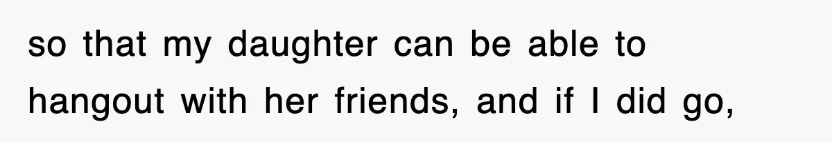 so that my daughter can be able to hangout with her friends, and if I did go,