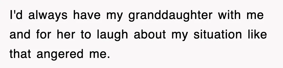 I'd always have my granddaughter with me and for her to laugh about my situation like that angered me.