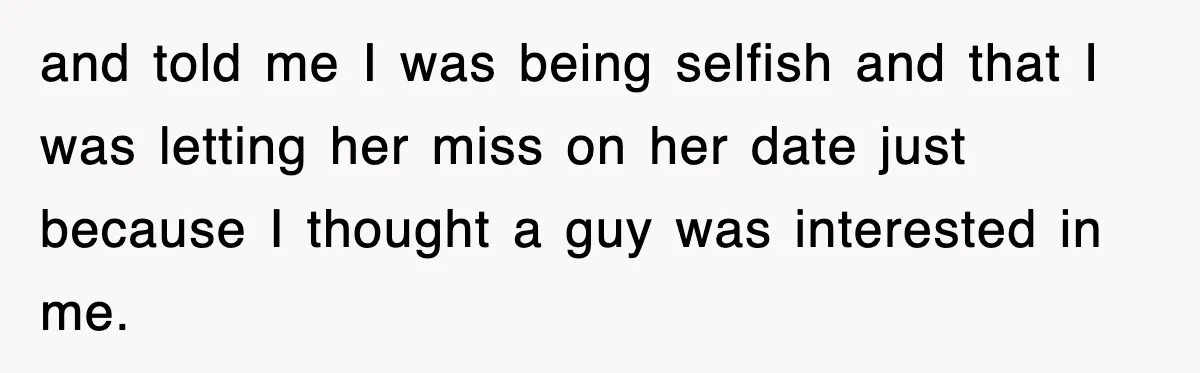 and told me I was being selfish and that I was letting her miss on her date just because I thought a guy was interested in me.