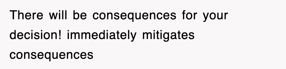 There will be consequences for your decision! immediately mitigates consequences
