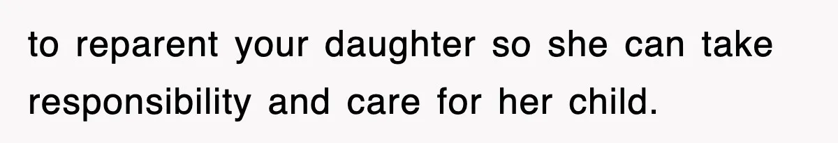 to reparent your daughter so she can take responsibility and care for her child.