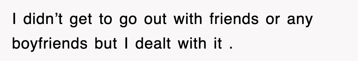 I didn’t get to go out with friends or any boyfriends but I dealt with it .