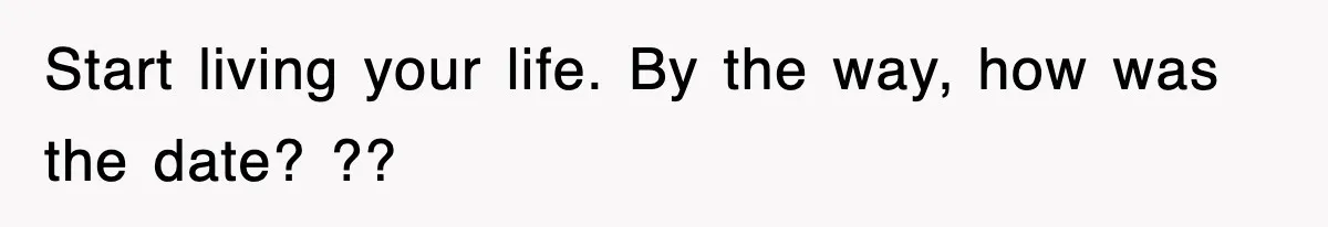 Start living your life. By the way, how was the date? ??