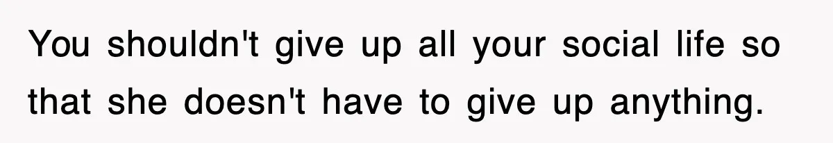 You shouldn't give up all your social life so that she doesn't have to give up anything.