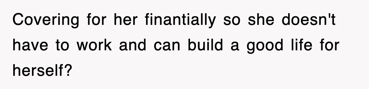 Covering for her finantially so she doesn't have to work and can build a good life for herself?