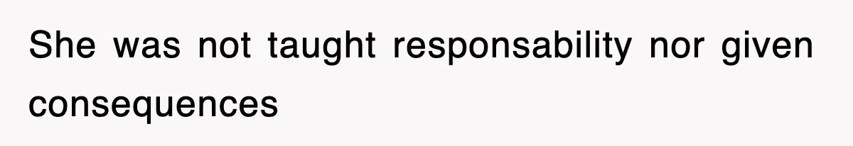 She was not taught responsability nor given consequences