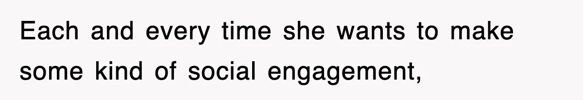 Each and every time she wants to make some kind of social engagement,