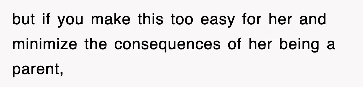 but if you make this too easy for her and minimize the consequences of her being a parent,
