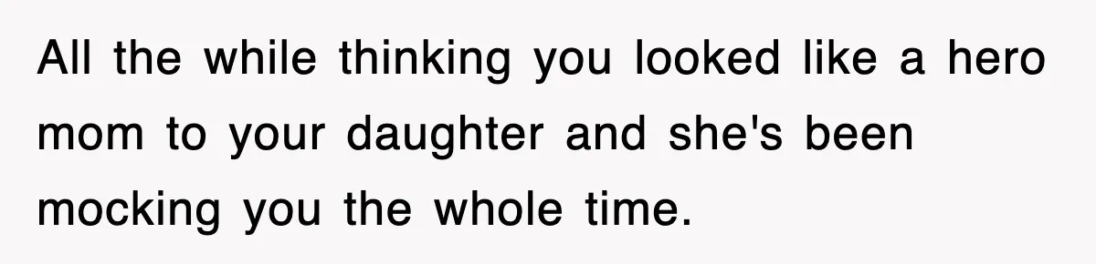 All the while thinking you looked like a hero mom to your daughter and she's been mocking you the whole time.