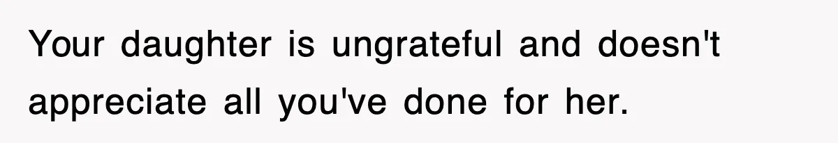 Your daughter is ungrateful and doesn't appreciate all you've done for her.