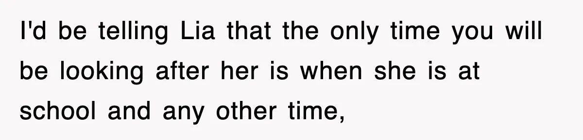I'd be telling Lia that the only time you will be looking after her is when she is at school and any other time,