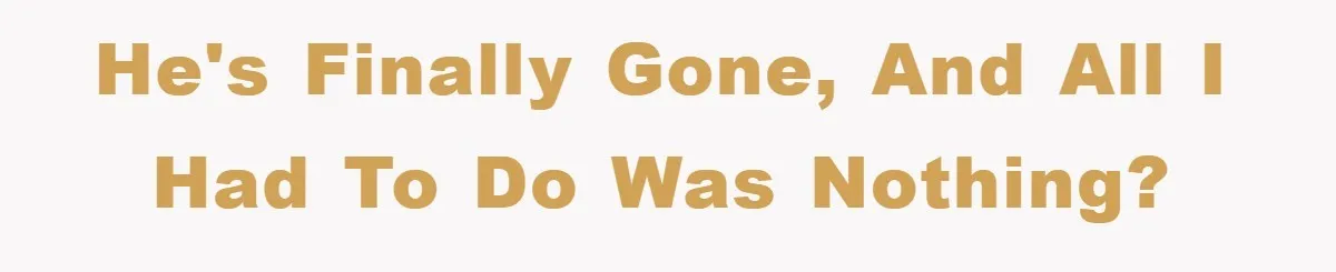 He's finally gone, and all I had to do was nothing?