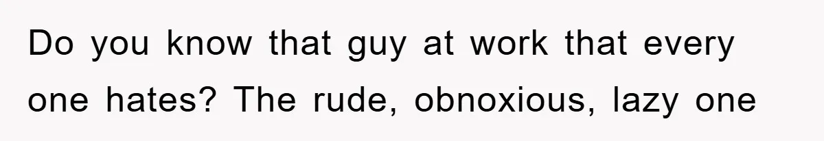 Do you know that guy at work that every one hates? The rude, obnoxious, lazy one