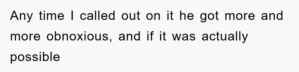 Any time I called out on it he got more and more obnoxious, and if it was actually possible