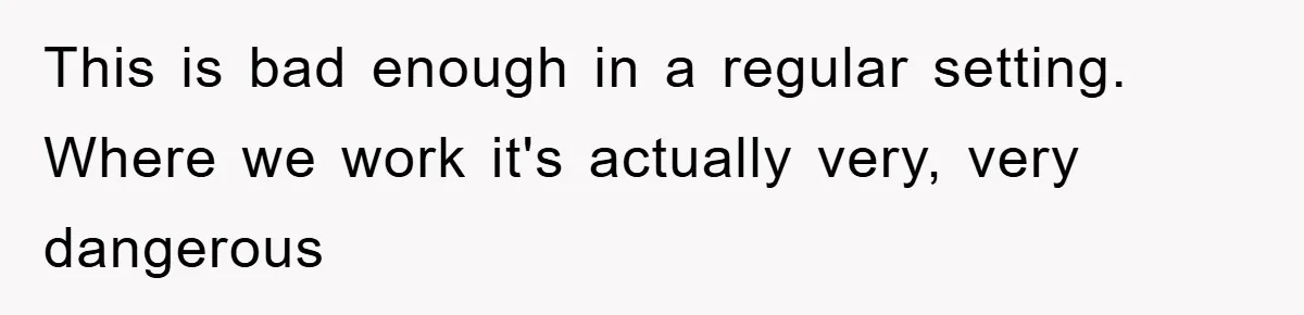 This is bad enough in a regular setting. Where we work it's actually very, very dangerous