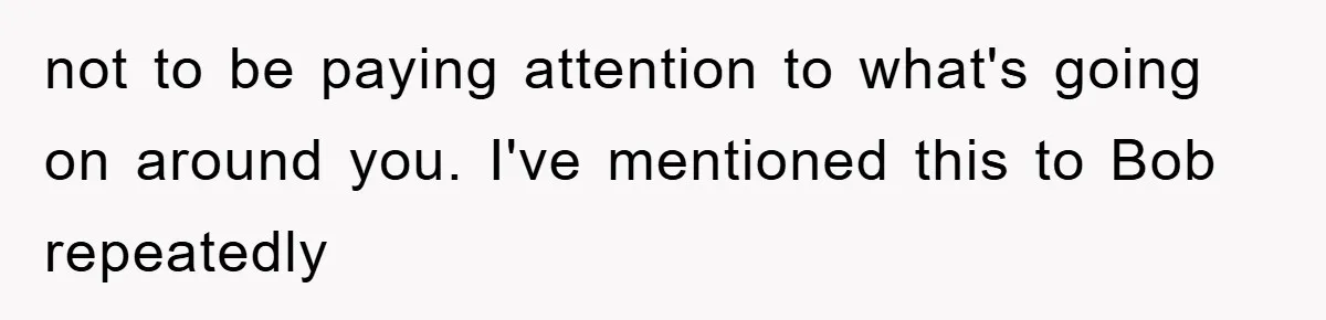 not to be paying attention to what's going on around you. I've mentioned this to Bob repeatedly