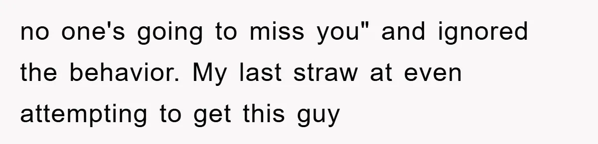 no one's going to miss you" and ignored the behavior. My last straw at even attempting to get this guy