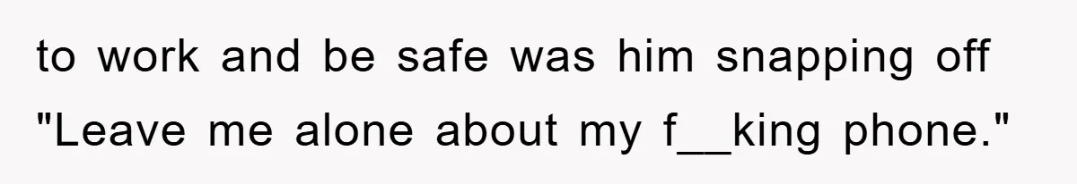 to work and be safe was him snapping off "Leave me alone about my f__king phone."