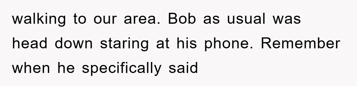 walking to our area. Bob as usual was head down staring at his phone. Remember when he specifically said