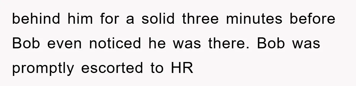 behind him for a solid three minutes before Bob even noticed he was there. Bob was promptly escorted to HR