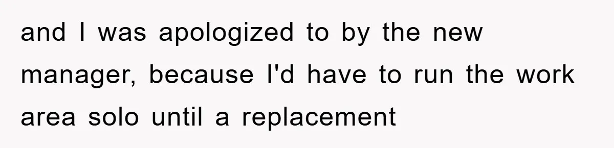 and I was apologized to by the new manager, because I'd have to run the work area solo until a replacement